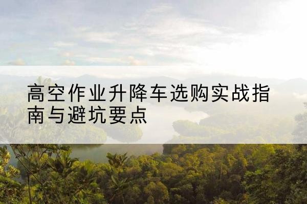 桑珠孜升降车怎么选-高空作业升降车选购实战指南与避坑要点