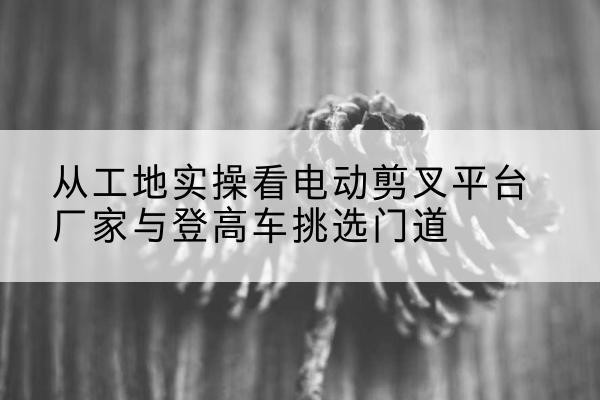 桑珠孜电动剪叉升降平台厂家-从工地实操看电动剪叉平台厂家与登高车挑选门道