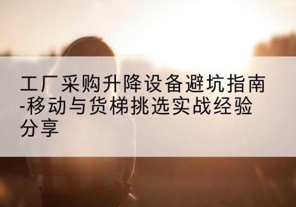 桑珠孜移动式升降机怎么选-工厂采购升降设备避坑指南-移动与货梯挑选实战经验分享