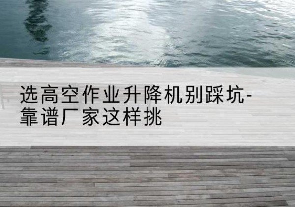 桑珠孜剪叉式升降机厂家-选高空作业升降机别踩坑-靠谱厂家这样挑