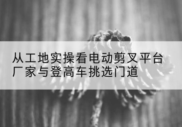 桑珠孜电动剪叉升降平台厂家-从工地实操看电动剪叉平台厂家与登高车挑选门道